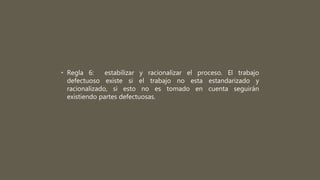 • Regla 6: estabilizar y racionalizar el proceso. El trabajo
defectuoso existe si el trabajo no esta estandarizado y
racionalizado, si esto no es tomado en cuenta seguirán
existiendo partes defectuosas.
 
