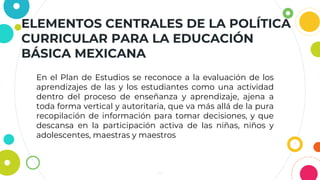 ELEMENTOS CENTRALES DE LA POLÍTICA
CURRICULAR PARA LA EDUCACIÓN
BÁSICA MEXICANA
4
En el Plan de Estudios se reconoce a la evaluación de los
aprendizajes de las y los estudiantes como una actividad
dentro del proceso de enseñanza y aprendizaje, ajena a
toda forma vertical y autoritaria, que va más allá de la pura
recopilación de información para tomar decisiones, y que
descansa en la participación activa de las niñas, niños y
adolescentes, maestras y maestros
 