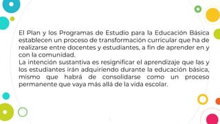 5
El Plan y los Programas de Estudio para la Educación Básica
establecen un proceso de transformación curricular que ha de
realizarse entre docentes y estudiantes, a fin de aprender en y
con la comunidad.
La intención sustantiva es resignificar el aprendizaje que las y
los estudiantes irán adquiriendo durante la educación básica,
mismo que habrá de consolidarse como un proceso
permanente que vaya más allá de la vida escolar.
 