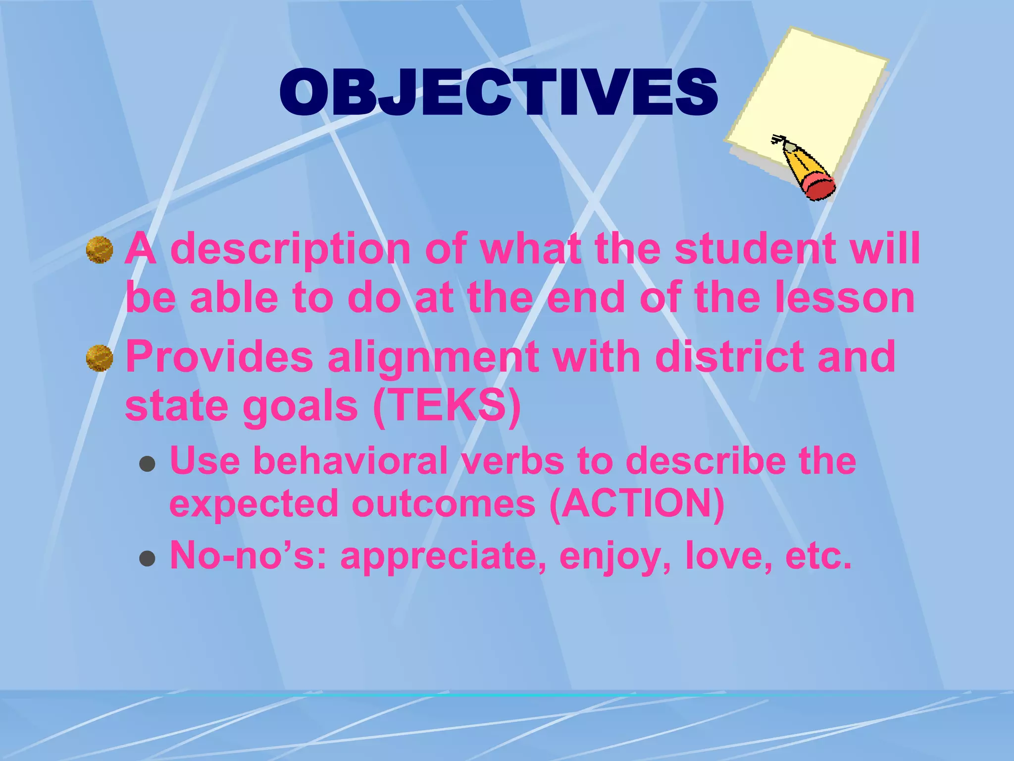 OBJECTIVES
A description of what the student will
be able to do at the end of the lesson
Provides alignment with district and
state goals (TEKS)
 Use behavioral verbs to describe the
expected outcomes (ACTION)
 No-no’s: appreciate, enjoy, love, etc.
 