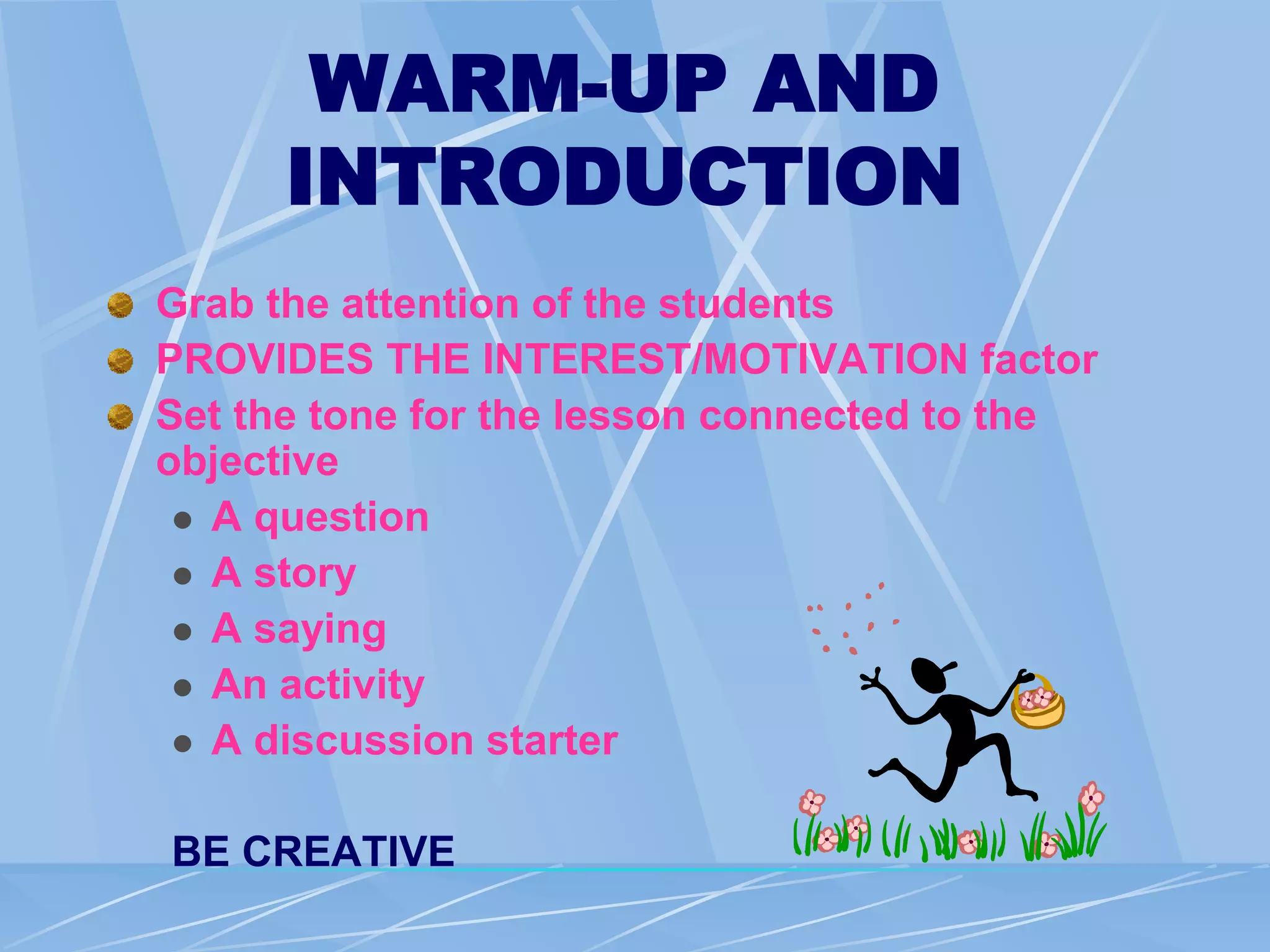 WARM-UP AND
INTRODUCTION
Grab the attention of the students
PROVIDES THE INTEREST/MOTIVATION factor
Set the tone for the lesson connected to the
objective
 A question
 A story
 A saying
 An activity
 A discussion starter
BE CREATIVE
 