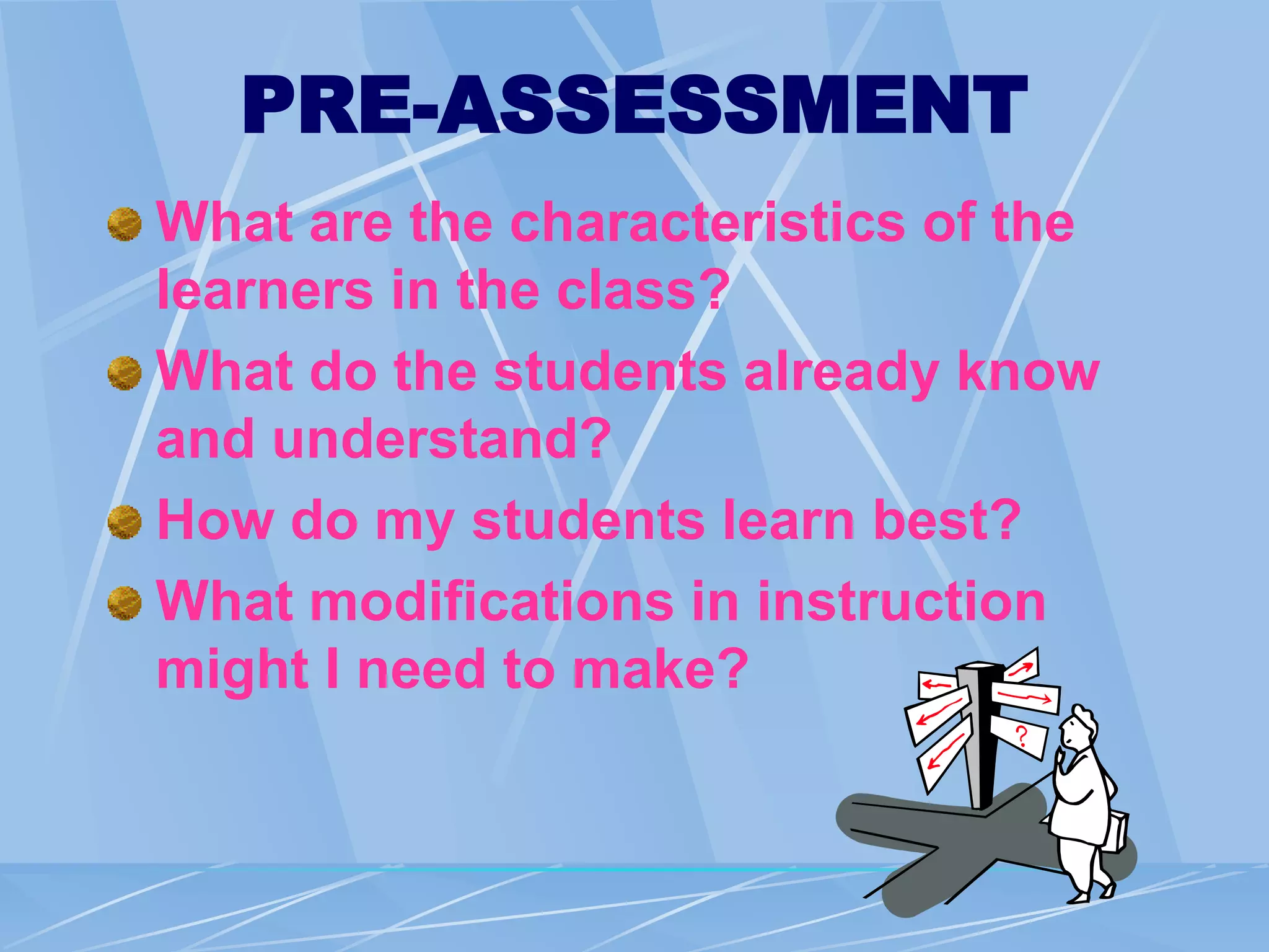 PRE-ASSESSMENT
What are the characteristics of the
learners in the class?
What do the students already know
and understand?
How do my students learn best?
What modifications in instruction
might I need to make?
 