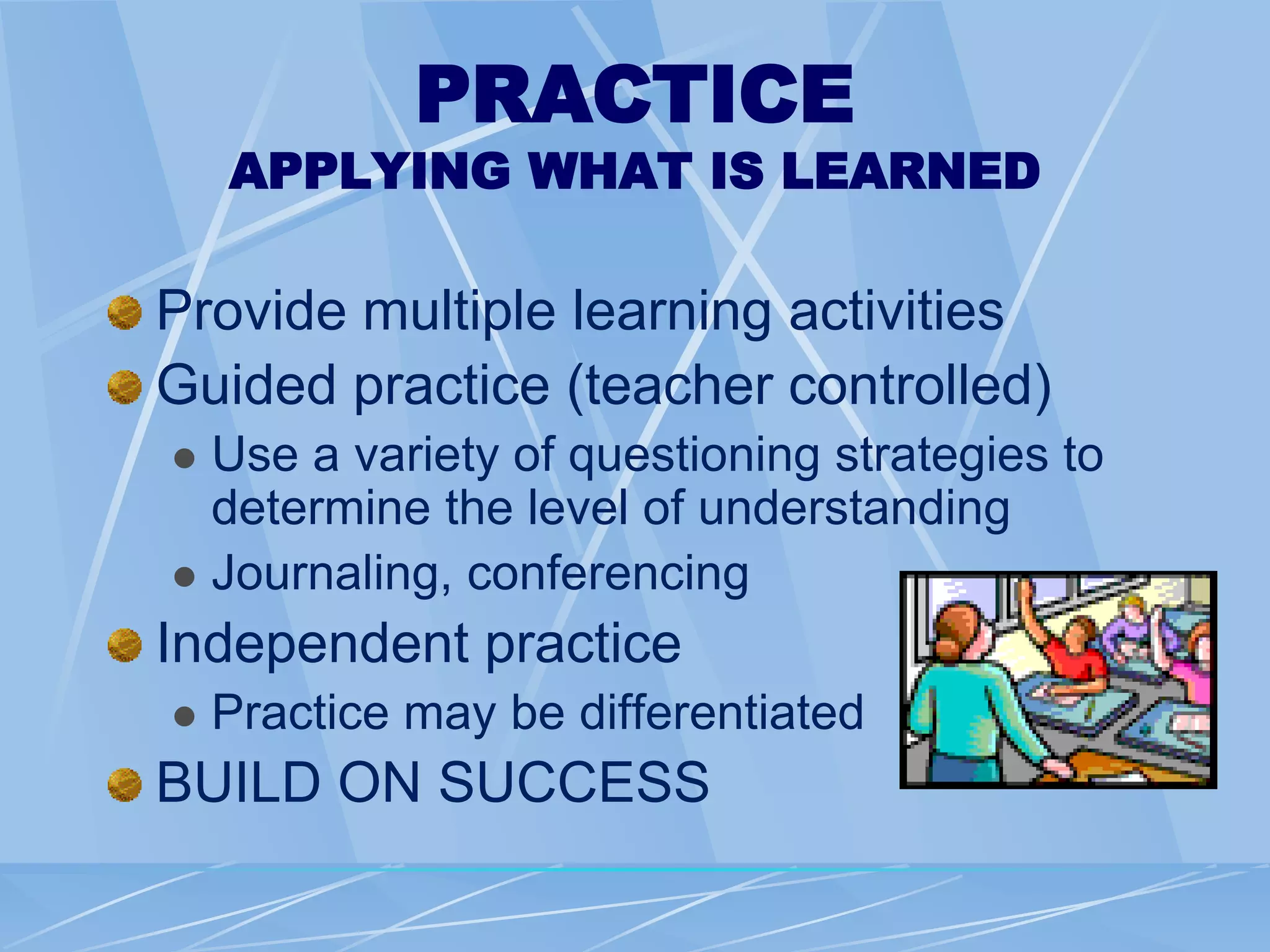 PRACTICE
APPLYING WHAT IS LEARNED
Provide multiple learning activities
Guided practice (teacher controlled)
 Use a variety of questioning strategies to
determine the level of understanding
 Journaling, conferencing
Independent practice
 Practice may be differentiated
BUILD ON SUCCESS
 