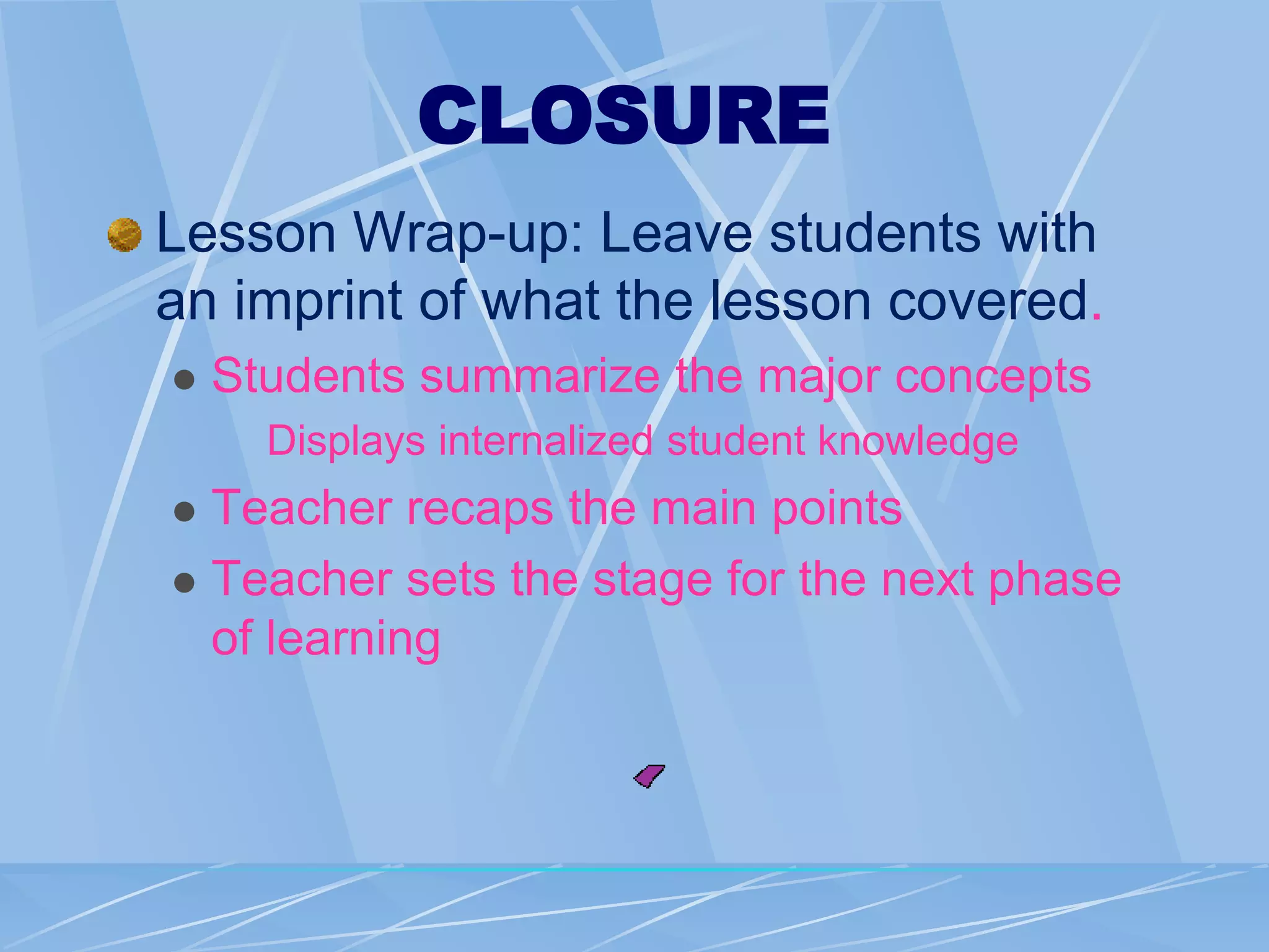 CLOSURE
Lesson Wrap-up: Leave students with
an imprint of what the lesson covered.
 Students summarize the major concepts
Displays internalized student knowledge
 Teacher recaps the main points
 Teacher sets the stage for the next phase
of learning
 