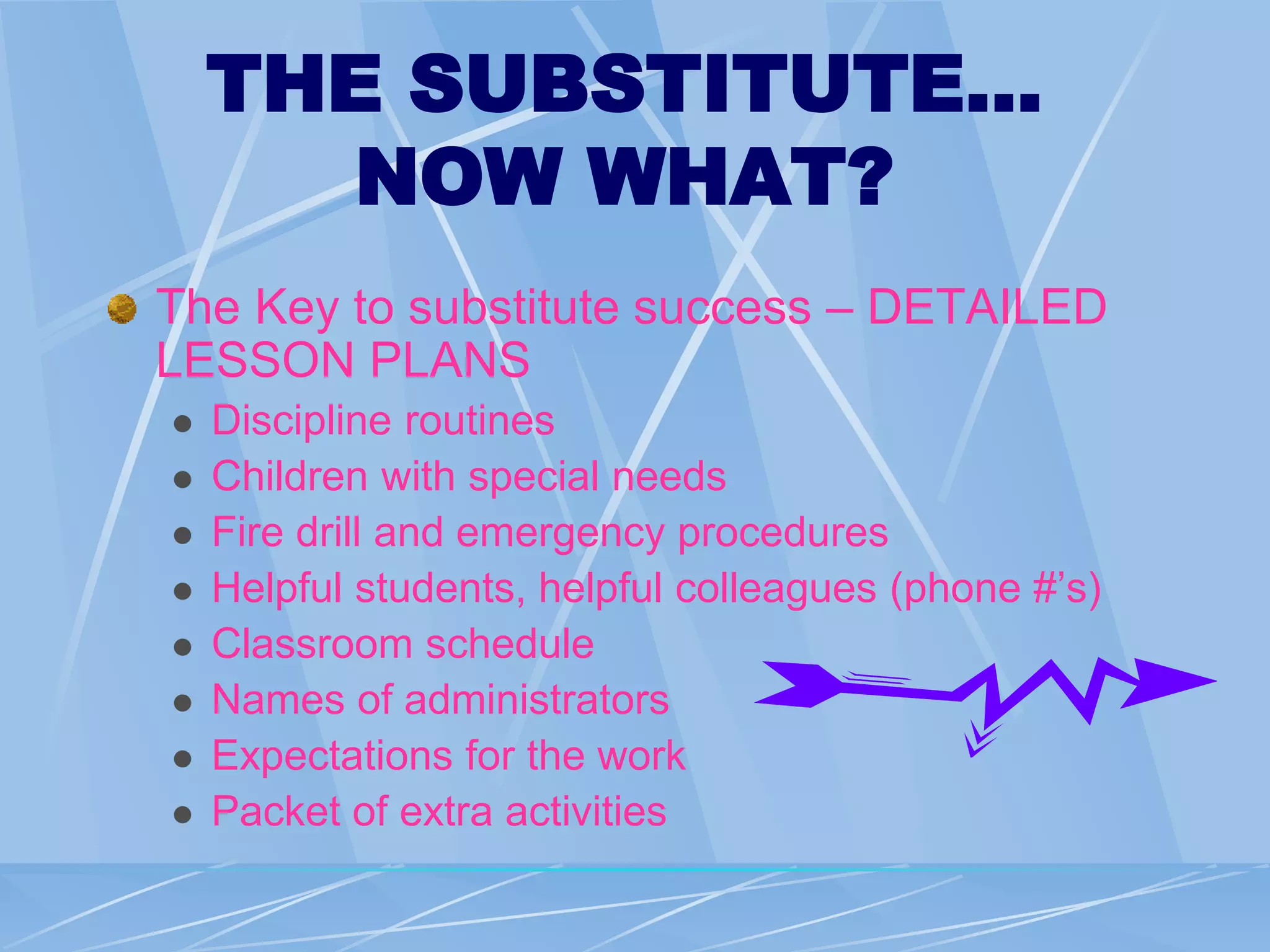 THE SUBSTITUTE…
NOW WHAT?
The Key to substitute success – DETAILED
LESSON PLANS
 Discipline routines
 Children with special needs
 Fire drill and emergency procedures
 Helpful students, helpful colleagues (phone #’s)
 Classroom schedule
 Names of administrators
 Expectations for the work
 Packet of extra activities
 