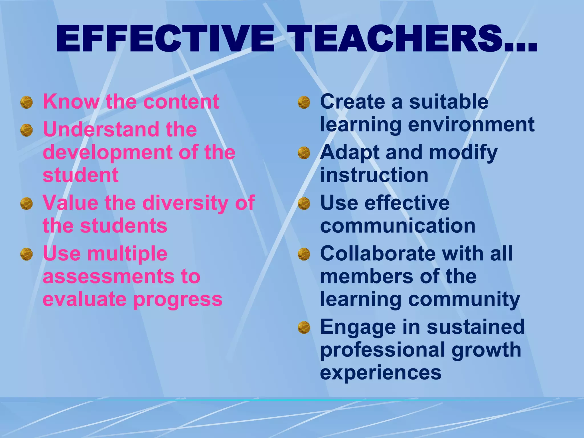 EFFECTIVE TEACHERS…
Know the content
Understand the
development of the
student
Value the diversity of
the students
Use multiple
assessments to
evaluate progress
Create a suitable
learning environment
Adapt and modify
instruction
Use effective
communication
Collaborate with all
members of the
learning community
Engage in sustained
professional growth
experiences
 