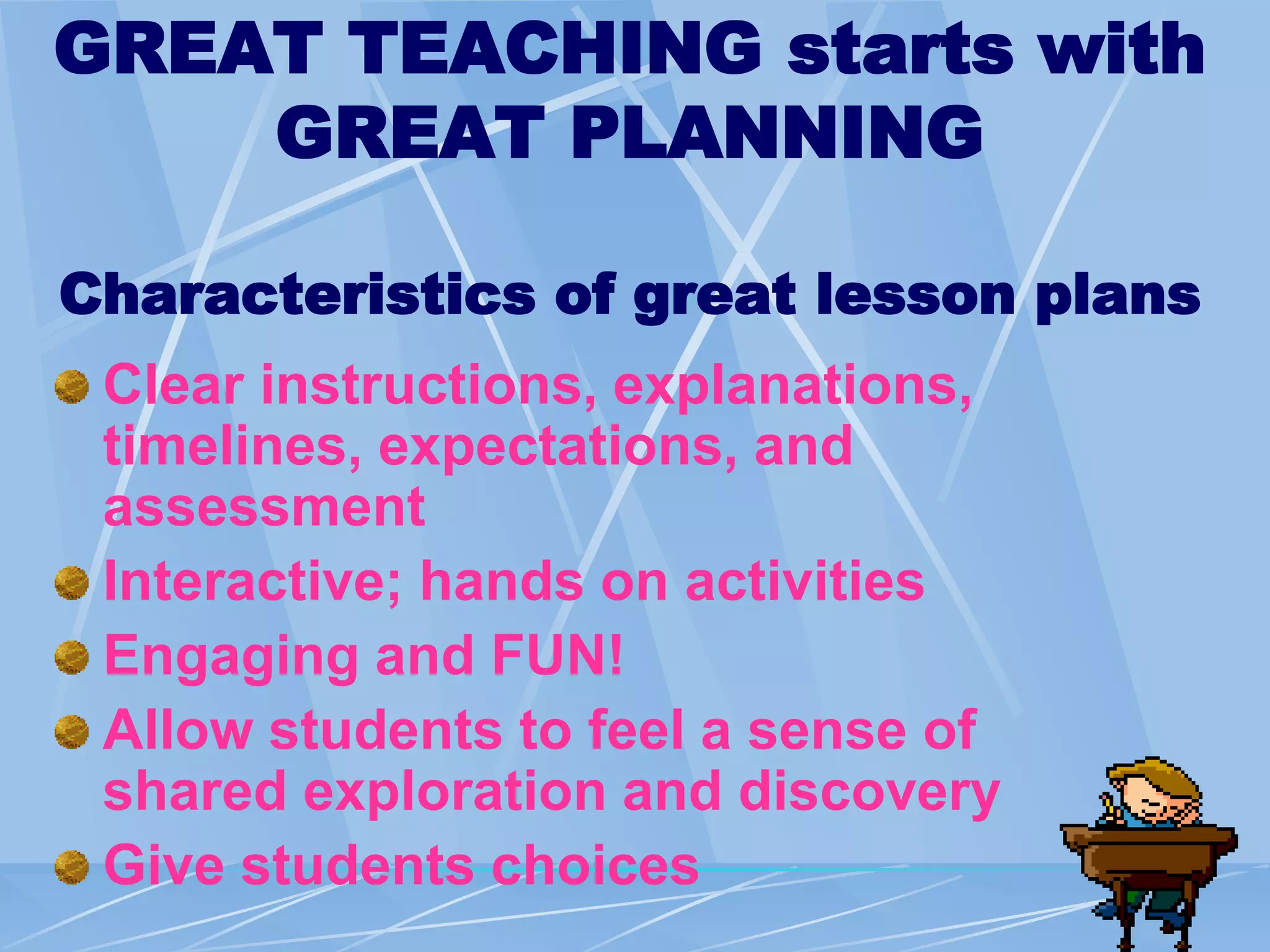 GREAT TEACHING starts with
GREAT PLANNING
Characteristics of great lesson plans
Clear instructions, explanations,
timelines, expectations, and
assessment
Interactive; hands on activities
Engaging and FUN!
Allow students to feel a sense of
shared exploration and discovery
Give students choices
 