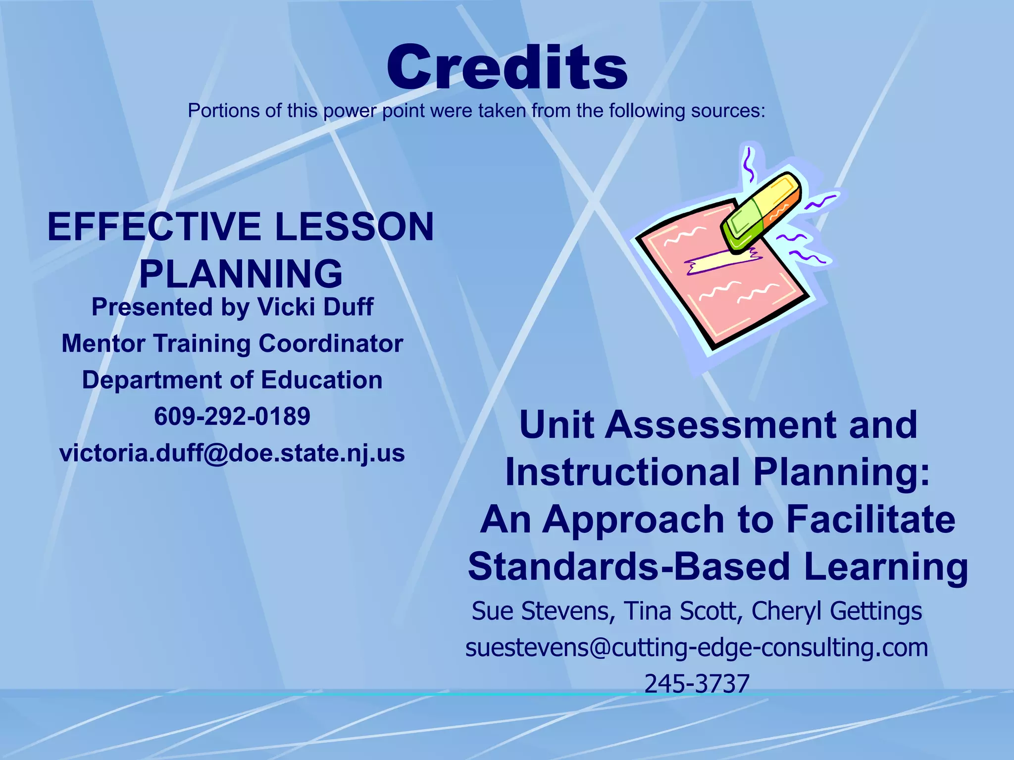 Credits
EFFECTIVE LESSON
PLANNING
Presented by Vicki Duff
Mentor Training Coordinator
Department of Education
609-292-0189
victoria.duff@doe.state.nj.us
Unit Assessment and
Instructional Planning:
An Approach to Facilitate
Standards-Based Learning
Sue Stevens, Tina Scott, Cheryl Gettings
suestevens@cutting-edge-consulting.com
245-3737
Portions of this power point were taken from the following sources:
 