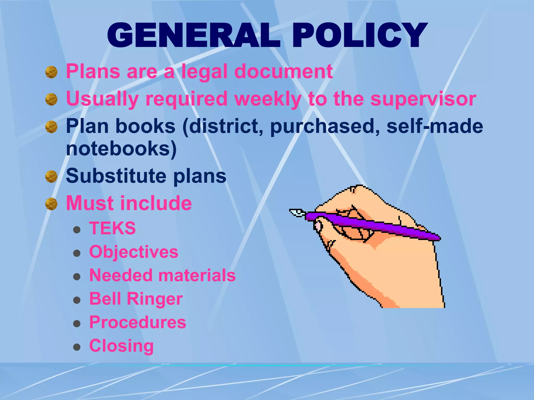 GENERAL POLICY
Plans are a legal document
Usually required weekly to the supervisor
Plan books (district, purchased, self-made
notebooks)
Substitute plans
Must include
 TEKS
 Objectives
 Needed materials
 Bell Ringer
 Procedures
 Closing
 