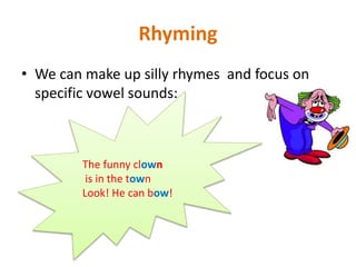 Rhyming
• We can make up silly rhymes and focus on
specific vowel sounds:
The funny clown
is in the town
Look! He can bow!
 