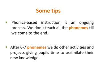 Some tips
 Phonics-based instruction is an ongoing
process. We don’t teach all the phonemes till
we come to the end.
 After 6-7 phonemes we do other activities and
projects giving pupils time to assimilate their
new knowledge
 