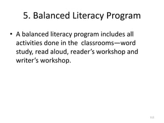 5. Balanced Literacy Program
• A balanced literacy program includes all
activities done in the classrooms—word
study, read aloud, reader’s workshop and
writer’s workshop.
112
 