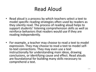Read Aloud
• Read aloud is a process by which teachers select a text to
model specific reading strategies often used by readers as
they silently read. The process of reading aloud helps to
support students’ listening comprehension skills as well as
reinforce behaviors that readers would use if they are
reading independently.
• For example, a teacher may choose to read a text to model
expression. They may choose to read a text to model self-
to-text connections. They may even use a text
instructionally for understanding main ideas, drawing
conclusions, or identifying cause and effect. Read alouds
are foundational for building many skills necessary to
comprehend a text.
114
 