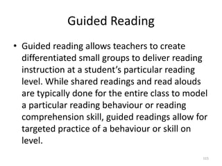 Guided Reading
• Guided reading allows teachers to create
differentiated small groups to deliver reading
instruction at a student’s particular reading
level. While shared readings and read alouds
are typically done for the entire class to model
a particular reading behaviour or reading
comprehension skill, guided readings allow for
targeted practice of a behaviour or skill on
level.
115
 