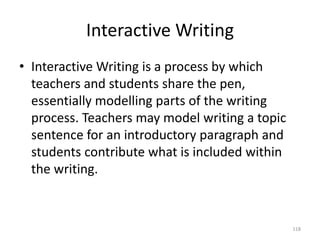 Interactive Writing
• Interactive Writing is a process by which
teachers and students share the pen,
essentially modelling parts of the writing
process. Teachers may model writing a topic
sentence for an introductory paragraph and
students contribute what is included within
the writing.
118
 