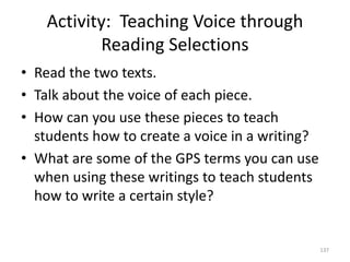Activity: Teaching Voice through
Reading Selections
• Read the two texts.
• Talk about the voice of each piece.
• How can you use these pieces to teach
students how to create a voice in a writing?
• What are some of the GPS terms you can use
when using these writings to teach students
how to write a certain style?
137
 
