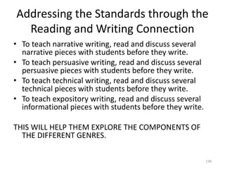 Addressing the Standards through the
Reading and Writing Connection
• To teach narrative writing, read and discuss several
narrative pieces with students before they write.
• To teach persuasive writing, read and discuss several
persuasive pieces with students before they write.
• To teach technical writing, read and discuss several
technical pieces with students before they write.
• To teach expository writing, read and discuss several
informational pieces with students before they write.
THIS WILL HELP THEM EXPLORE THE COMPONENTS OF
THE DIFFERENT GENRES.
138
 