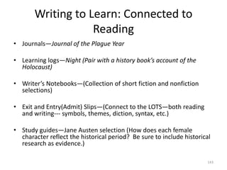 Writing to Learn: Connected to
Reading
• Journals—Journal of the Plague Year
• Learning logs—Night (Pair with a history book’s account of the
Holocaust)
• Writer’s Notebooks—(Collection of short fiction and nonfiction
selections)
• Exit and Entry(Admit) Slips—(Connect to the LOTS—both reading
and writing--- symbols, themes, diction, syntax, etc.)
• Study guides—Jane Austen selection (How does each female
character reflect the historical period? Be sure to include historical
research as evidence.)
143
 