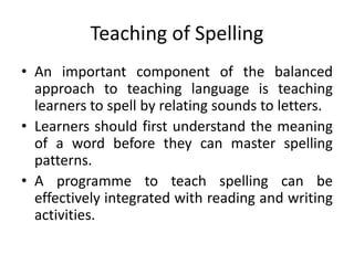 Teaching of Spelling
• An important component of the balanced
approach to teaching language is teaching
learners to spell by relating sounds to letters.
• Learners should first understand the meaning
of a word before they can master spelling
patterns.
• A programme to teach spelling can be
effectively integrated with reading and writing
activities.
 