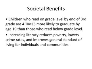 Societal Benefits
• Children who read on grade level by end of 3rd
grade are 4 TIMES more likely to graduate by
age 19 than those who read below grade level.
• Increasing literacy reduces poverty, lowers
crime rates, and improves general standard of
living for individuals and communities.
 