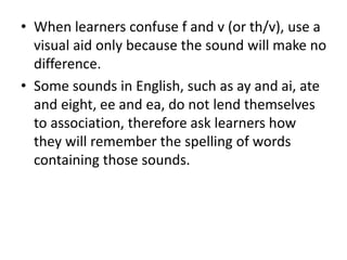 • When learners confuse f and v (or th/v), use a
visual aid only because the sound will make no
difference.
• Some sounds in English, such as ay and ai, ate
and eight, ee and ea, do not lend themselves
to association, therefore ask learners how
they will remember the spelling of words
containing those sounds.
 