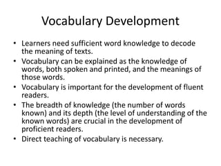 Vocabulary Development
• Learners need sufficient word knowledge to decode
the meaning of texts.
• Vocabulary can be explained as the knowledge of
words, both spoken and printed, and the meanings of
those words.
• Vocabulary is important for the development of fluent
readers.
• The breadth of knowledge (the number of words
known) and its depth (the level of understanding of the
known words) are crucial in the development of
proficient readers.
• Direct teaching of vocabulary is necessary.
 