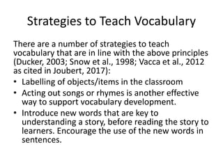 Strategies to Teach Vocabulary
There are a number of strategies to teach
vocabulary that are in line with the above principles
(Ducker, 2003; Snow et al., 1998; Vacca et al., 2012
as cited in Joubert, 2017):
• Labelling of objects/items in the classroom
• Acting out songs or rhymes is another effective
way to support vocabulary development.
• Introduce new words that are key to
understanding a story, before reading the story to
learners. Encourage the use of the new words in
sentences.
 