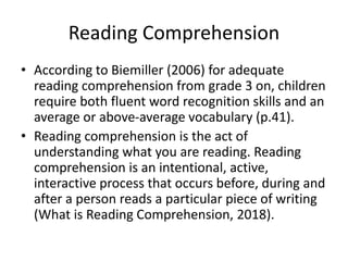 Reading Comprehension
• According to Biemiller (2006) for adequate
reading comprehension from grade 3 on, children
require both fluent word recognition skills and an
average or above-average vocabulary (p.41).
• Reading comprehension is the act of
understanding what you are reading. Reading
comprehension is an intentional, active,
interactive process that occurs before, during and
after a person reads a particular piece of writing
(What is Reading Comprehension, 2018).
 