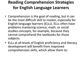 Reading Comprehension Strategies
for English Language Learners
• Comprehension is the goal of reading, but it can
be the most difficult skill to master, especially for
English language learners (ELLs). ELLs often have
problems mastering science, math, or social
studies concepts, for example, because they
cannot comprehend the textbooks for these
subjects.
• ELLs at all levels of English proficiency and literacy
development will benefit from improved
comprehension skills, which allow them to:
 