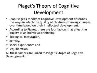 Piaget’s Theory of Cognitive
Development
• Jean Piaget’s theory of Cognitive Development describes
the ways in which the quality of children’s thinking changes
over time based on their intellectual development.
• According to Piaget, there are four factors that affect the
quality of an individual’s thinking:
 biological maturation,
 activity,
 social experiences and
 equilibration.
All these factors are linked to Piaget’s Stages of Cognitive
Development.
 