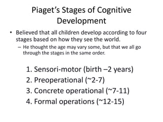 Piaget’s Stages of Cognitive
Development
• Believed that all children develop according to four
stages based on how they see the world.
– He thought the age may vary some, but that we all go
through the stages in the same order.
1. Sensori-motor (birth –2 years)
2. Preoperational (~2-7)
3. Concrete operational (~7-11)
4. Formal operations (~12-15)
 