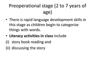 Preoperational stage (2 to 7 years of
age)
• There is rapid language development skills in
this stage as children begin to categorize
things with words.
• Literacy activities in class include
(i) story book reading and
(ii) discussing the story
 