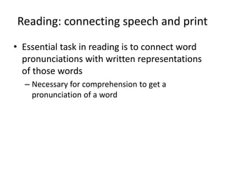 Reading: connecting speech and print
• Essential task in reading is to connect word
pronunciations with written representations
of those words
– Necessary for comprehension to get a
pronunciation of a word
 