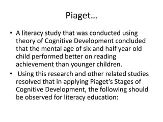 Piaget…
• A literacy study that was conducted using
theory of Cognitive Development concluded
that the mental age of six and half year old
child performed better on reading
achievement than younger children.
• Using this research and other related studies
resolved that in applying Piaget’s Stages of
Cognitive Development, the following should
be observed for literacy education:
 