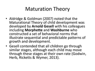 Maturation Theory
• Aldridge & Goldman (2007) noted that the
Maturational Theory of child development was
developed by Arnold Gesell with his colleagues
including Morphette and Washburne who
constructed a set of behavioral norms that
illustrate sequential and predictable patterns of
growth and development.
• Gesell contended that all children go through
similar stages, although each child may move
through these stages at their own rate (Godwin,
Herb, Ricketts & Wymer, 2013).
 