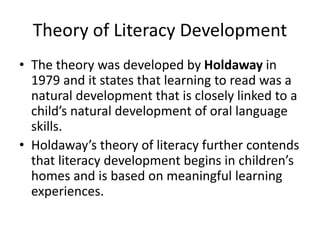 Theory of Literacy Development
• The theory was developed by Holdaway in
1979 and it states that learning to read was a
natural development that is closely linked to a
child’s natural development of oral language
skills.
• Holdaway’s theory of literacy further contends
that literacy development begins in children’s
homes and is based on meaningful learning
experiences.
 