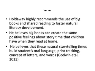 ……
• Holdaway highly recommends the use of big
books and shared reading to foster natural
literacy development.
• He believes big books can create the same
positive feelings about story time that children
have when they read at home.
• He believes that these natural storytelling times
build student’s oral language, print tracking,
concept of letters, and words (Godwin etal,
2013).
 