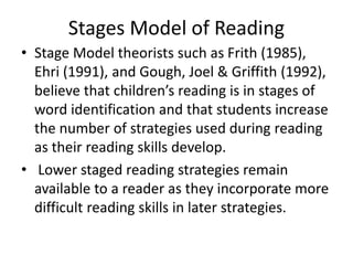 Stages Model of Reading
• Stage Model theorists such as Frith (1985),
Ehri (1991), and Gough, Joel & Griffith (1992),
believe that children’s reading is in stages of
word identification and that students increase
the number of strategies used during reading
as their reading skills develop.
• Lower staged reading strategies remain
available to a reader as they incorporate more
difficult reading skills in later strategies.
 