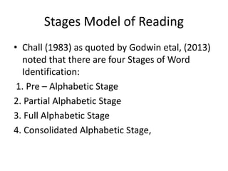 Stages Model of Reading
• Chall (1983) as quoted by Godwin etal, (2013)
noted that there are four Stages of Word
Identification:
1. Pre – Alphabetic Stage
2. Partial Alphabetic Stage
3. Full Alphabetic Stage
4. Consolidated Alphabetic Stage,
 