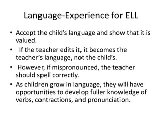 Language-Experience for ELL
• Accept the child’s language and show that it is
valued.
• If the teacher edits it, it becomes the
teacher’s language, not the child’s.
• However, if mispronounced, the teacher
should spell correctly.
• As children grow in language, they will have
opportunities to develop fuller knowledge of
verbs, contractions, and pronunciation.
 
