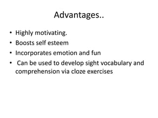 Advantages..
• Highly motivating.
• Boosts self esteem
• Incorporates emotion and fun
• Can be used to develop sight vocabulary and
comprehension via cloze exercises
 