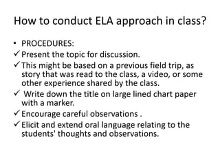 How to conduct ELA approach in class?
• PROCEDURES:
Present the topic for discussion.
This might be based on a previous field trip, as
story that was read to the class, a video, or some
other experience shared by the class.
 Write down the title on large lined chart paper
with a marker.
Encourage careful observations .
Elicit and extend oral language relating to the
students' thoughts and observations.
 