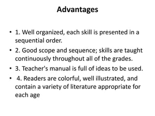 Advantages
• 1. Well organized, each skill is presented in a
sequential order.
• 2. Good scope and sequence; skills are taught
continuously throughout all of the grades.
• 3. Teacher's manual is full of ideas to be used.
• 4. Readers are colorful, well illustrated, and
contain a variety of literature appropriate for
each age
 