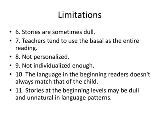 Limitations
• 6. Stories are sometimes dull.
• 7. Teachers tend to use the basal as the entire
reading.
• 8. Not personalized.
• 9. Not individualized enough.
• 10. The language in the beginning readers doesn't
always match that of the child.
• 11. Stories at the beginning levels may be dull
and unnatural in language patterns.
 