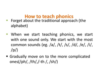 How to teach phonics
 Gradually move on to the more complicated
ones(/ph/, /th/,/-th /, /sh/)
 Forget about the traditional approach (the
alphabet)
 When we start teaching phonics, we start
with one sound only. We start with the most
common sounds (eg. /a/, /t/, /s/, /d/, /e/, /i/,
/p/)
 