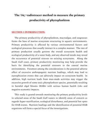 1
The 14C-radiotracer method to measure the primary
productivity of phytoplankton
SECTION 1 INTRODUCTION:
The primary productivity of phytoplankton, macroalgae, and seagrasses
forms the base of marine ecosystem structuring in aquatic environments.
Primary productivity is affected by various environmental factors and
ecological processes that usually interact in a complex manner. The rate of
primary production usually governs the overall ecosystem health and
ecological productivity of a water body, and any observed trends may reveal
the occurrence of potential stresses on existing ecosystems. Along the
Saudi Gulf coast, primary productivity monitoring may help provide the
basis for identifying the potential stressors to the coastal marine
environments. Foremost among the considerations is the potential adverse
effect of excessive anthropogenic nutrient loadings, which may lead to
eutrophication events that can adversely impact on ecosystem health. In
addition, high nutrient loads from man-made activities may trigger the
excessive growth of some toxic phytoplankton species, potentially resulting
in harmful algal blooms (HABs) with serious human health risks and
negative economic impacts.
This study is geared towards monitoring the primary productivity levels
in selected areas of the Saudi Gulf waters to identify areas of concern as
regards hyper-nutrification, ecological disturbance, and potential hot spots
for HAB events. Nutrient loadings and the identification of potential HAB
organisms will form a special focus of the investigations.
 