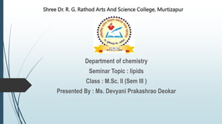 Shree Dr. R. G. Rathod Arts And Science College, Murtizapur
Department of chemistry
Seminar Topic : lipids
Class : M.Sc. Il (Sem llI )
Presented By : Ms. Devyani Prakashrao Deokar
 