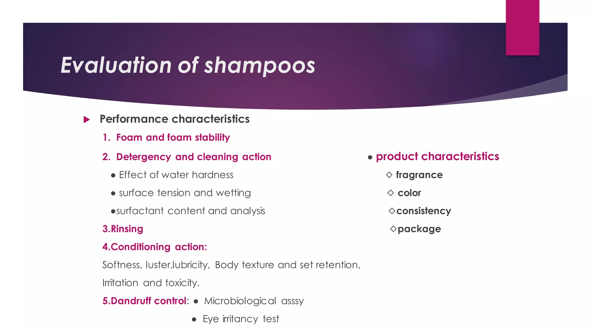 Evaluation of shampoos
 Performance characteristics
1. Foam and foam stability
2. Detergency and cleaning action ● product characteristics
● Effect of water hardness ◇ fragrance
● surface tension and wetting ◇ color
●surfactant content and analysis ◇consistency
3.Rinsing ◇package
4.Conditioning action:
Softness, luster,lubricity, Body texture and set retention,
Irritation and toxicity.
5.Dandruff control: ● Microbiological asssy
● Eye irritancy test
 