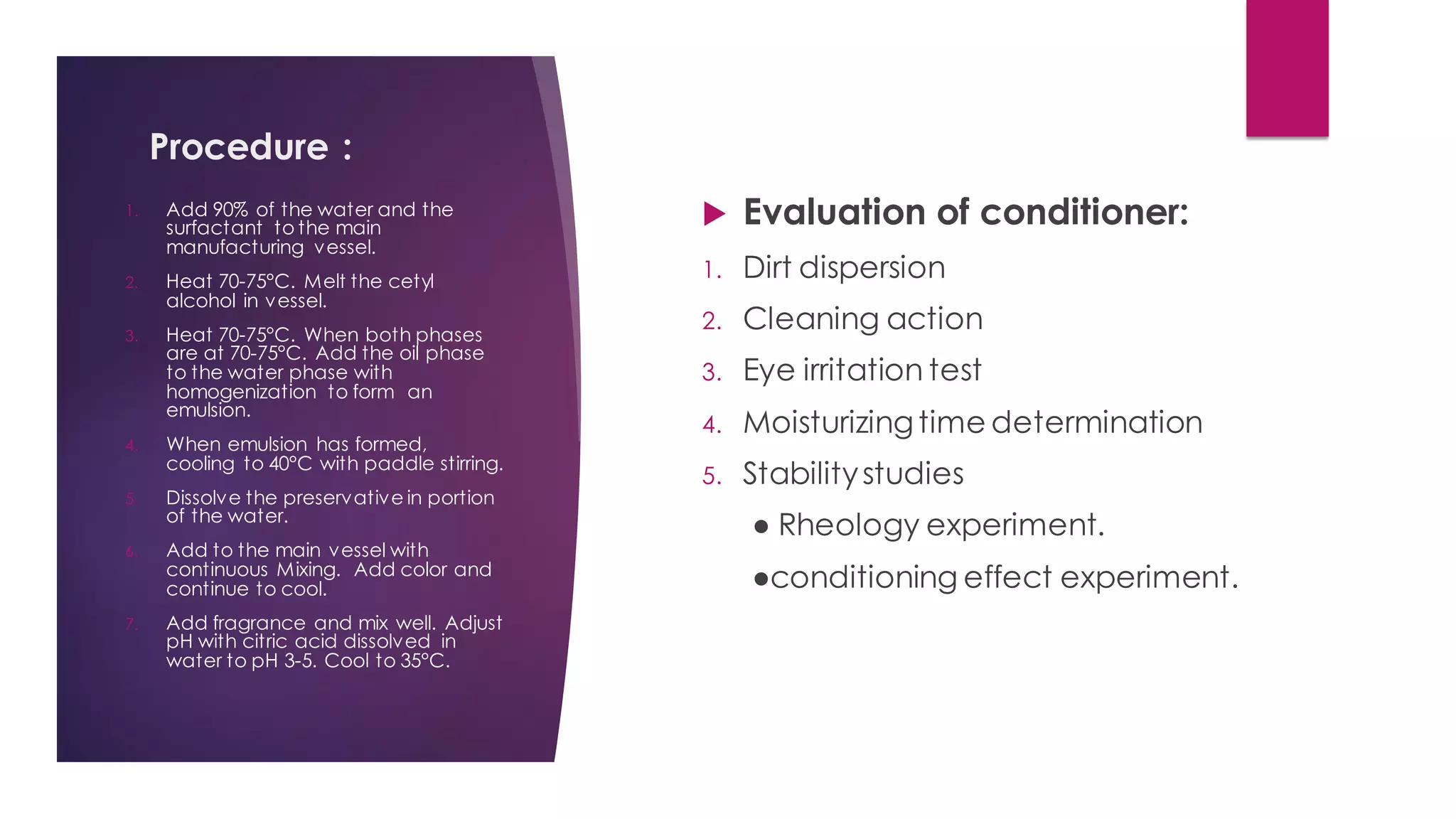 Procedure :
 Evaluation of conditioner:
1. Dirt dispersion
2. Cleaning action
3. Eye irritation test
4. Moisturizingtime determination
5. Stabilitystudies
● Rheology experiment.
●conditioning effect experiment.
1. Add 90% of the water and the
surfactant to the main
manufacturing vessel.
2. Heat 70-75°C. Melt the cetyl
alcohol in vessel.
3. Heat 70-75°C. When both phases
are at 70-75°C. Add the oil phase
to the water phase with
homogenization to form an
emulsion.
4. When emulsion has formed,
cooling to 40°C with paddle stirring.
5. Dissolve the preservative in portion
of the water.
6. Add to the main vessel with
continuous Mixing. Add color and
continue to cool.
7. Add fragrance and mix well. Adjust
pH with citric acid dissolved in
water to pH 3-5. Cool to 35°C.
 