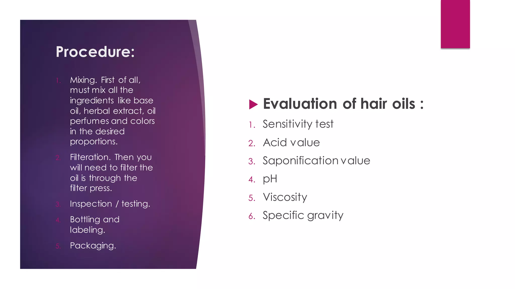 Procedure:
 Evaluation of hair oils :
1. Sensitivity test
2. Acid value
3. Saponification value
4. pH
5. Viscosity
6. Specific gravity
1. Mixing. First of all,
must mix all the
ingredients like base
oil, herbal extract, oil
perfumes and colors
in the desired
proportions.
2. Filteration. Then you
will need to filter the
oil is through the
filter press.
3. Inspection / testing.
4. Bottling and
labeling.
5. Packaging.
 